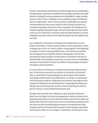 involves coalescing the information and value brought by your stakeholders,
and getting their expectations unified and their progress pointed in the right
direction. Getting the various perspectives of stakeholders to align around a
common vision can be a challenge, but you should encounter less difficulty
than you might expect. At the outset of a project, stakeholders are typically
concerned about the risk, uneasy with the scale of and lack of clarity sur-
rounding the problem, and unsure of how to proceed. The techniques and
restraint employed during this stage, and the focused objectives that should
result, do a lot to allay their uneasiness. Restraint helps eliminate a lot of the
complexity and noise, which in turn helps the project seem less difficult and
less risky.
Just as perfection is the enemy of the good, over-ambitiousness can set a
project up for failure—failure to launch, failure to meet expectations, failure
to engage users, and so on. There’s usually a strong impulse at the beginning
of a project to throw in every possible feature, and to dream up a product
that will appeal to every possible market or demographic. But the more
sprawling the initial conception of the product is, the harder it becomes to
actually build. And overlarge concepts leave too much room for stakeholders
and project team members to have very different mental images of and pre-
conceptions about the product.
So, in the interest of restraint, you should be continuously asking the ques-
tion: “Is this truly necessary for our product to succeed for our business?”
This is a useful filter for preventing guesses about aspects of the solution
from being confused with actual requirements. A concept is a requirement
only if the project would be considered to have failed to some degree if that
concept isn’t reflected in the finished product. Surprisingly few things actu-
ally pass the test of being truly necessary; many are just ideas for features
that are means to a more fundamental business goal.
Though it may seem like we’re asking you to give up hopes and dreams
before you even begin, we’re just encouraging you to exercise restraint at the
beginning of the project, to ensure that there will be room for those hopes and
dreams when their time comes. If you strive for something too ambitious from
the outset, you risk overstretching your resources. You typically don’t fully
recognize you’ve overreached until the project is too far along to make adjust-
ments and you either run over budget or underdeliver. Broader goals mean
146    Chapter 5: Getting the Business Perspective
www.it-ebooks.info
 