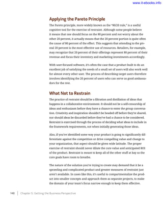 Applying the Pareto Principle
The Pareto principle, more widely known as the “80/20 rule,” is a useful
cognitive tool for the exercise of restraint. Although some people believe
it means that one should focus on the 80 percent and not worry about the
other 20 percent, it actually means that the 20 percent portion is quite often
the cause of 80 percent of the effect. This suggests that attending to the piv-
otal 20 percent is the most effective use of resources. Retailers, for example,
may recognize that 20 percent of their offerings represent 80 percent of their
revenue and focus their inventory and marketing investments accordingly.
With user-focused software, it’s often the case that a product built to do an
excellent job of satisfying the needs of a small set of users will also work well
for almost every other user. The process of describing target users therefore
involves identifying the 20 percent of users who can serve as good ambassa-
dors for the rest.
What Not to Restrain
The practice of restraint should be a filtration and distillation of ideas that
happens in a collaborative environment. It should not be a self-censorship of
ideas and enthusiasm before they have a chance to enter the group conversa-
tion. Creativity and inspiration shouldn’t be headed off before they’re shared,
nor should ideas be discarded before they’ve had a chance to be considered.
Restraint is exercised through the process of deciding what ideas to include in
the framework requirements, not when initially generating those ideas.
Also, if you’ve identified some way your product is going to significantly dif-
ferentiate against the competition or drive compelling value and change to
your organization, that aspect should be given wide latitude. The proper
exercise of restraint should never dilute the core value and anticipated ROI
of the product. Restraint is meant to keep all of the other stuff at bay so the
core goals have room to breathe.
The nature of the solution you’re trying to create may demand that it be a
sprawling and complicated product and greater measures of restraint just
aren’t available. In cases like this, it’s useful to compartmentalize the prod-
uct into smaller concepts and approach them as separate projects, to make
the domain of your team’s focus narrow enough to keep them effective.
148    Chapter 5: Getting the Business Perspective
www.it-ebooks.info
 