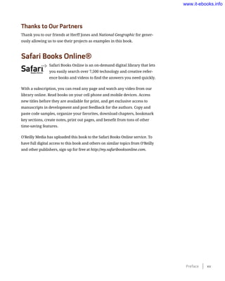 Thanks to Our Partners
Thank you to our friends at Herff Jones and National Geographic for gener-
ously allowing us to use their projects as examples in this book.
Safari Books Online®
Safari Books Online is an on-demand digital library that lets
you easily search over 7,500 technology and creative refer-
ence books and videos to find the answers you need quickly.
With a subscription, you can read any page and watch any video from our
library online. Read books on your cell phone and mobile devices. Access
new titles before they are available for print, and get exclusive access to
manuscripts in development and post feedback for the authors. Copy and
paste code samples, organize your favorites, download chapters, bookmark
key sections, create notes, print out pages, and benefit from tons of other
time-saving features.
O’Reilly Media has uploaded this book to the Safari Books Online service. To
have full digital access to this book and others on similar topics from O’Reilly
and other publishers, sign up for free at http://my.safaribooksonline.com.
Preface    xv
www.it-ebooks.info
 