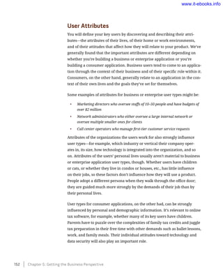 User Attributes
You will define your key users by discovering and describing their attri-
butes—the attributes of their lives, of their home or work environments,
and of their attitudes that affect how they will relate to your product. We’ve
generally found that the important attributes are different depending on
whether you’re building a business or enterprise application or you’re
building a consumer application. Business users tend to come to an applica-
tion through the context of their business and of their specific role within it.
Consumers, on the other hand, generally relate to an application in the con-
text of their own lives and the goals they’ve set for themselves.
Some examples of attributes for business or enterprise user types might be:
•	 Marketing directors who oversee staffs of 10–50 people and have budgets of
over $2 million
•	 Network administrators who either oversee a large internal network or
oversee multiple smaller ones for clients
•	 Call center operators who manage first-tier customer service requests
Attributes of the organizations the users work for also strongly influence
user types—for example, which industry or vertical their company oper-
ates in, its size, how technology is integrated into the organization, and so
on. Attributes of the users’ personal lives usually aren’t material to business
or enterprise application user types, though. Whether users have children
or cats, or whether they live in condos or houses, etc., has little influence
on their jobs, so these factors don’t influence how they will use a product.
People adopt a different persona when they walk through the office door;
they are guided much more strongly by the demands of their job than by
their personal lives.
User types for consumer applications, on the other had, can be strongly
influenced by personal and demographic information. It’s relevant to online
tax software, for example, whether many of its key users have children.
Parents have to puzzle over the complexities of family tax credits and juggle
tax preparation in their free time with other demands such as ballet lessons,
work, and family meals. Their individual attitudes toward technology and
data security will also play an important role.
152    Chapter 5: Getting the Business Perspective
www.it-ebooks.info
 