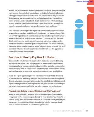 As well, use of software for personal purposes is voluntary, whereas in a work
environment it tends to be a required part of the job. Software in a business
setting generally has a clear-cut function and relationship to the job, and the
decision to use a given usually isn’t up to the individual user. Users of con-
sumer products, on the other hand, decide for themselves whether to buy a
product and how it will fit into their lives. These decisions are heavily influ-
enced by personal attributes—age, gender, income level, and so on.
Your company’s existing marketing research and market segmentation can
be a good starting place for kicking off the discovery of user attributes. This
can provide a preliminary understanding of the broad categories of individ-
uals who will use the product. But a user and a customer are not the same
thing, even when the user is also the customer. Marketing seeks to under-
stand and influence customers’ purchasing behaviors and brand affinities;
UX design is concerned with a user’s interactions with the product. The attri-
butes that influence these two concerns are different, and the approach to
researching them is also different.
Exercises to Identify Key User Attributes
It’s essential to collaborate with stakeholders during the process of identify-
ing key user attributes. They bring a variety of perspectives that reflect the
complexity of your company, and their buy-in will be crucial as you move for-
ward. Involving them to help craft the user types helps produce better results
and instills a sense of ownership and understanding in your stakeholders.
This is also a good opportunity for you to build your own credibility. You need
to exercise effective leadership in helping the group distill noise and complexity
down to actionable, consensus-driven results. You may find yourself in a room of
higher-ranked people with differing attitudes and goals who will all be looking to
you to provide reassuring leadership and bring everyone to a good outcome.
First exercise: Getting to something narrower than “everyone”
As we’ve said, though it’s tempting to try to build software that works for
everyone, it isn’t a reasonable goal. Even if in your situation “everyone” is a
smaller group than “everyone with a neck,” it’s probably still a pretty expan-
sive group—everyone who follows financial markets, for example. You’ll
need to winnow this down to a more manageable size.
Exercises to Identify Key User Attributes    153
www.it-ebooks.info
 