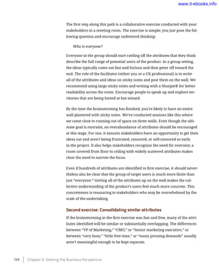 The first step along this path is a collaborative exercise conducted with your
stakeholders in a meeting room. The exercise is simple; you just pose the fol-
lowing question and encourage unfettered thinking:
Who is everyone?
Everyone in the group should start rattling off the attributes that they think
describe the full range of potential users of the product. In a group setting,
the ideas typically come out fast and furious and then peter off toward the
end. The role of the facilitator (either you or a UX professional) is to write
all of the attributes and ideas on sticky notes and post them on the wall. We
recommend using large sticky notes and writing with a Sharpie® for better
readability across the room. Encourage people to speak up and explore ter-
ritories that are being hinted at but missed.
By the time the brainstorming has finished, you’re likely to have an entire
wall plastered with sticky notes. We’ve conducted sessions like this where
we came close to running out of space on three walls. Even though the ulti-
mate goal is restraint, an overabundance of attributes should be encouraged
at this stage. For one, it ensures stakeholders have an opportunity to get their
ideas out and aren’t being frustrated, censored, or self-censored so early
in the project. It also helps stakeholders recognize the need for restraint; a
room covered from floor to ceiling with widely scattered attributes makes
clear the need to narrow the focus.
Even if hundreds of attributes are identified in first exercise, it should never-
theless also be clear that the group of target users is much more finite than
just “everyone.” Getting all of the attributes up on the wall makes the col-
lective understanding of the product’s users feel much more concrete. This
concreteness is reassuring to stakeholders who may be overwhelmed by the
scale of the undertaking.
Second exercise: Consolidating similar attributes
If the brainstorming in the first exercise was fast and free, many of the attri-
butes identified will be similar or substantially overlapping. The differences
between “VP of Marketing,” “CMO,” or “Senior marketing executive,” or
between “very busy,” “little free time,” or “many pressing demands” usually
aren’t meaningful enough to be kept separate.
154    Chapter 5: Getting the Business Perspective
www.it-ebooks.info
 