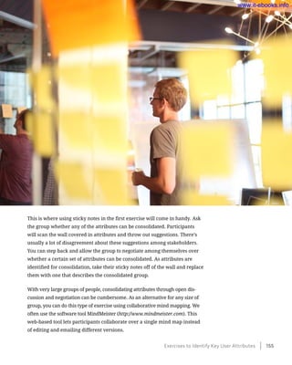 This is where using sticky notes in the first exercise will come in handy. Ask
the group whether any of the attributes can be consolidated. Participants
will scan the wall covered in attributes and throw out suggestions. There’s
usually a lot of disagreement about these suggestions among stakeholders.
You can step back and allow the group to negotiate among themselves over
whether a certain set of attributes can be consolidated. As attributes are
identified for consolidation, take their sticky notes off of the wall and replace
them with one that describes the consolidated group.
With very large groups of people, consolidating attributes through open dis-
cussion and negotiation can be cumbersome. As an alternative for any size of
group, you can do this type of exercise using collaborative mind mapping. We
often use the software tool MindMeister (http://www.mindmeister.com). This
web-based tool lets participants collaborate over a single mind map instead
of editing and emailing different versions.
Exercises to Identify Key User Attributes    155
www.it-ebooks.info
 