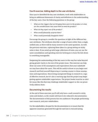 Fourth exercise: Adding depth to the user attributes
Once you’ve identified the key user attributes, work with stakeholders to
bring an additional dimension of clarity and definition to the understanding
of the key users. Pose the following questions to the group:
•	 What are the triggers that are bringing these users to the product, or what
are the considerations that cause them to need the product?
•	 What do they expect out of the product?
•	 What would pleasantly surprise them?
•	 What would potentially disappoint them?
Encourage the group to consider the questions in light of the different key
user attributes. The attributes describe a range of users rather than a single,
unified user, so there will be many answers to the same questions. As with
the previous exercises, capturing these ideas in a group setting on sticky
notes is best. If you wind up with large collections of notes, you can use the
same consolidation and spending exercise techniques to hone the lists down
to something manageable.
Deepening the understanding of the key users in this way has value beyond
giving greater clarity to the rest of the project team. This exercise can help
draw out some of the assumptions and expectations that your stakehold-
ers may have about the users. This will be useful to know as you begin user
research and find yourself disproving or running counter to those assump-
tions and expectations. Discovering unexpected things in research is a sign
of effective research, but it’s also a warning sign that the project may begin
grating against stakeholder expectations. The project leader must be on alert
for issues like this that may challenge stakeholder support so she can proac-
tively address them.
Documenting the results
At the end of these exercises you’ll still only have a wall covered in sticky
notes and stickers, so the results will have to be reduced to documentation.
The documentation of this process has two audiences: the people performing
user research, and your stakeholders.
For the stakeholders, the goal for the documentation is to ensure that the
apparent consensus generated through the exercises is real and lasting.
158    Chapter 5: Getting the Business Perspective
www.it-ebooks.info
 