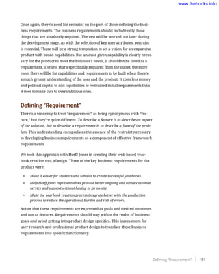 Once again, there’s need for restraint on the part of those defining the busi-
ness requirements. The business requirements should include only those
things that are absolutely required. The rest will be worked out later during
the development stage. As with the selection of key user attributes, restraint
is essential. There will be a strong temptation to set a vision for an expansive
product with broad capabilities. But unless a given capability is clearly neces-
sary for the product to meet the business’s needs, it shouldn’t be listed as a
requirement. The less that’s specifically required from the outset, the more
room there will be for capabilities and requirements to be built when there’s
a much greater understanding of the user and the product. It costs less money
and political capital to add capabilities to restrained initial requirements than
it does to make cuts to overambitious ones.
Defining “Requirement”
There’s a tendency to treat “requirement” as being synonymous with “fea-
ture,” but they’re quite different. To describe a feature is to describe an aspect
of the solution, but to describe a requirement is to describe a facet of the prob-
lem. This understanding encapsulates the essence of the restraint necessary
to developing business requirements as a component of effective framework
requirements.
We took this approach with Herff Jones in creating their web-based year-
book creation tool, eDesign. Three of the key business requirements for the
product were:
•	 Make it easier for students and schools to create successful yearbooks.
•	 Help Herff Jones representatives provide better ongoing and active customer
service and support without having to go on-site.
•	 Make the yearbook creation process integrate better with the production
process to reduce the operational burden and risk of errors.
Notice that these requirements are expressed as goals and desired outcomes
and not as features. Requirements should stay within the realm of business
goals and avoid getting into product design specifics. This leaves room for
user research and professional product design to translate these business
requirements into specific functionality.
Defining “Requirement”    161
www.it-ebooks.info
 