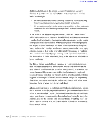 Had the stakeholders on this project been overly exuberant and unre-
strained, they might have put forward ideas for functionality as require-
ments. For example:
•	 The application must have email capability that enables students and Herff
Jones representatives to exchange emails within the application.
•	 The application must have social networking capabilities to allow students to
share ideas and build community among students at their school and other
schools.
In the minds of the well-meaning stakeholders, these two “requirements”
might seem like a natural extension of the business requirements in the pre-
vious list. But it’s not a given that supporting better customer service means
having built-in email capabilities. And including social networking capabili-
ties may be in vogue these days, but in this case it’s a catastrophic require-
ment. Students don’t need yet another narrow-purpose email account to pay
attention to, nor do their social networking proclivities extend to yearbook
class and the community of people working on other yearbook committees,
nor would email or social networking really make it easier for them to build
better yearbooks.
But if these feature ideas had been expressed as requirements, the project
team would have been forced develop them. Money and time would have
been spent on functionality that never had an opportunity to be vetted. User
researchers would have spent time looking into how to make email and
social networking work best for the users instead of looking into how to best
support the simple goal of better customer service. Design and engineering
time would have been consumed by useless functionality. And other, more
important features would have been crowded out.
A business requirement is an elaboration on the business problem the applica-
tion is intended to address, expressed in terms of goals rather than functional-
ity. To be a successful part of the framework requirements, business require-
ments must be concrete and certain about only what’s known for sure—the
business goals for the product—and restrained about everything else. This
leaves room for creative, effective product design to occur and avoids man-
dating wasted efforts.
162    Chapter 5: Getting the Business Perspective
www.it-ebooks.info
 