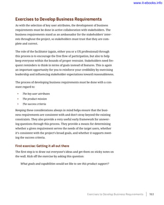 Exercises to Develop Business Requirements
As with the selection of key user attributes, the development of business
requirements must be done in active collaboration with stakeholders. The
business requirements stand as an ambassador for the stakeholders’ inter-
ests throughout the project, so stakeholders must trust that they are com-
plete and correct.
The role of the facilitator (again, either you or a UX professional) through
this process is to encourage the free flow of participation, but also to help
keep everyone within the bounds of proper restraint. Stakeholders need fre-
quent reminders to think in terms of goals instead of features. This is again
an important opportunity for you to reinforce your credibility by exercising
leadership and influencing stakeholder expectations toward reasonableness.
The process of developing business requirements must be done with a con-
stant regard to:
•	 The key user attributes
•	 The product mission
•	 The success criteria
Keeping these considerations always in mind helps ensure that the busi-
ness requirements are consistent with and don’t stray beyond the existing
constraints. They also provide a very useful early framework for answer-
ing questions through this process. They provide a means for determining
whether a given requirement serves the needs of the target users, whether
it’s consistent with the project’s broad goals, and whether it supports meet-
ing the success criteria.
First exercise: Getting it all out there
The first step is to draw out everyone’s ideas and get them on sticky notes on
the wall. Kick off the exercise by asking this question:
What goals and capabilities would we like to see this product support?
Exercises to Develop Business Requirements    163
www.it-ebooks.info
 
