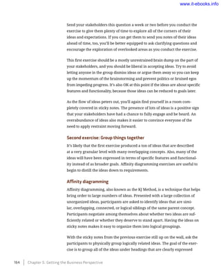 Send your stakeholders this question a week or two before you conduct the
exercise to give them plenty of time to explore all of the corners of their
ideas and expectations. If you can get them to send you notes of their ideas
ahead of time, too, you’ll be better equipped to ask clarifying questions and
encourage the exploration of overlooked areas as you conduct the exercise.
This first exercise should be a mostly unrestrained brain dump on the part of
your stakeholders, and you should be liberal in accepting ideas. Try to avoid
letting anyone in the group dismiss ideas or argue them away so you can keep
up the momentum of the brainstorming and prevent politics or bruised egos
from impeding progress. It’s also OK at this point if the ideas are about specific
features and functionality, because those ideas can be reduced to goals later.
As the flow of ideas peters out, you’ll again find yourself in a room com-
pletely covered in sticky notes. The presence of lots of ideas is a positive sign
that your stakeholders have had a chance to fully engage and be heard. An
overabundance of ideas also makes it easier to convince everyone of the
need to apply restraint moving forward.
Second exercise: Group things together
It’s likely that the first exercise produced a ton of ideas that are described
at a very granular level with many overlapping concepts. Also, many of the
ideas will have been expressed in terms of specific features and functional-
ity instead of as broader goals. Affinity diagramming exercises are useful to
begin to distill the ideas down to requirements.
Affinity diagramming
Affinity diagramming, also known as the KJ Method, is a technique that helps
bring order to large numbers of ideas. Presented with a large collection of
unorganized ideas, participants are asked to identify ideas that are simi-
lar, overlapping, connected, or logical siblings of the same parent concept.
Participants negotiate among themselves about whether two ideas are suf-
ficiently related or whether they deserve to stand apart. Having the ideas on
sticky notes makes it easy to organize them into logical groupings.
With the sticky notes from the previous exercise still up on the wall, ask the
participants to physically group logically related ideas. The goal of the exer-
cise is to group all of the ideas under headings that are clearly expressed
164    Chapter 5: Getting the Business Perspective
www.it-ebooks.info
 
