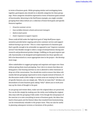 in terms of business goals. While grouping similar and overlapping items
together, participants also should try to identify categories for these group-
ings. These categories should be expressed in terms of business goals instead
of functionality. Returning to the Herff Jones example, you might consider
grouping these ideas (which are a collection of lower-level goals and specific
features) together:
•	 Proactive customer service
•	 Ease workflow between schools and account managers
•	 Built-in email system
•	 Faster responses to support requests
These could all fall under the high-level goal of “help Herff Jones repre-
sentatives provide better ongoing and active customer service and support
without having to go on-site.” This is a clear expression of a business goal
that’s specific enough to be actionable (as opposed to just “improve customer
service”) but flexible enough to allow a range of interpretations during user
research and professional product design. Fulfilling on the goal requires spe-
cific functionality to be designed and implemented, but those specifics are
left to be determined at a more appropriate time in the project—the develop-
ment stage.
Allow stakeholders to suggest groupings and negotiate and argue over them
without giving them much prompting. Your role is to ensure that ideas are
being given a fair hearing and that no one is allowed to either dominate or
drop out of the conversation. You should also work to ensure that ideas ulti-
mately fall into groupings expressed in terms of goals instead of features. If
the discussion needs a little nudge or certain areas are staying in the realm
of specific features, you can simply ask, “Why do we want this?” All ideas are
descendants of some business goal; asking “why?” allows you to work your
way up the chain of thought to the goal.
As you group and restate ideas, make sure the original ideas are preserved.
You can do this simply by making sure the sticky note holding the original
idea stays with the grouping it falls under. Even though the end purpose of
the exercise is to state everything in terms of business goals, the ideas that
lead to those goals and the feature ideas that resulted from brainstorming
can be tremendously valuable to the project team. They can also be useful
in planning subsequent versions or iterations of the product.
Exercises to Develop Business Requirements    165
www.it-ebooks.info
 