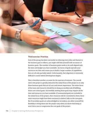 Third exercise: Prioritize
Even if the group has been successful in reducing every idea and feature to
the business goal it reflects, you might still find yourself with an excess of
business goals. The number of business goals needs to be well aligned with
the time and budget you have available. An excess of goals spreads your
resources too thin and causes you to build a larger number of capabilities
that are all only partially baked. Unfortunately, that alignment is extremely
difficult to assess before development begins.
This is therefore another occasion for the exercise of restraint. The overall
risk in the project is greatly reduced if the initial focus of the project is on only
those business goals that are of core and utmost importance. The entire focus
of the team and resources should be on doing an excellent job of fulfilling
those core critical goals. Successfully meeting those goals may require all the
time and resources you have available. If nonessential goals are included in
the initial focus of the project, then resources will be committed to them; those
same resources might have been necessary to deliver fully on the core goals.
But if secondary goals are acknowledged as secondary, you allow yourself the
flexibility to bring them into the project only when you know that doing so
won’t force you to compromise the core goals of the project.
166    Chapter 5: Getting the Business Perspective
www.it-ebooks.info
 