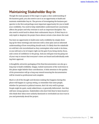 Maintaining Stakeholder Buy-in
Though the main purpose of this stage is to gain a clear understanding of
the business goals, you also need to use it as an opportunity to build and
maintain stakeholder buy-in. The process of investigating the business per-
spective is the first and perhaps most important opportunity for you to build
your credibility. You need to help stakeholders understand how uncertainty
affects the project and why restraint is such an important discipline. You
also need to work hard to obtain their enthusiastic buy-in. If their buy-in is
only tepid or skeptical, the project faces almost certain crises down the road.
You have an opportunity to build some early credibility by simply show-
ing up for these meetings and exercises with a clear plan and an informed
understanding of how everything should work. It’s likely that the stakehold-
ers will feel a bit overwhelmed as they contemplate what needs to be done,
so you will earn a lot of respect right out the gate if you bring clarity, focus,
and a sense of confidence to the group. And you will gain trust by going out
of your way to ensure that everyone’s views are heard and individually seek-
ing their approval.
A thoughtful, attractive packaging of the final documentation can also go a
long way to build credibility. Sloppy, rushed summaries of the work done in
this phase might belittle their contributions. A little attention to the quality
of the presentation will go a long way toward ensuring the documentation
will be treated as professional and complete.
Much or all of the thought and decision making that happens during this
phase will happen in a group setting, so remember that some people,
whether for personal or political reasons, don’t do very well in groups.
People might be quiet, easily talked down, or generally deferential—but they
still have strong opinions. Stakeholders who don’t feel they’ve been heard or
who think their ideas were unfairly dismissed or overlooked can lose trust in
you and potentially derail the project.
Maintaining Stakeholder Buy-in    169
www.it-ebooks.info
 