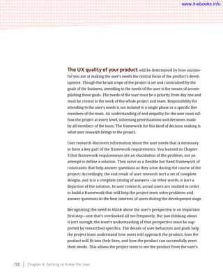 The UX quality of your product will be determined by how success-
ful you are at making the user’s needs the central focus of the product’s devel-
opment. Though the broad scope of the project is set and constrained by the
goals of the business, attending to the needs of the user is the means of accom-
plishing those goals. The needs of the user must be a priority from day one and
must be central to the work of the whole project and team. Responsibility for
attending to the user’s needs is not isolated to a single phase or a specific few
members of the team. An understanding of and empathy for the user must suf-
fuse the project at every level, informing prioritizations and decisions made
by all members of the team. The framework for this kind of decision making is
what user research brings to the project.
User research discovers information about the user needs that is necessary
to form a key part of the framework requirements. You learned in Chapter
3 that framework requirements are an elucidation of the problem, not an
attempt to define a solution. They serve as a flexible but fixed framework of
constraints that help answer questions as they arise during the course of the
project. Accordingly, the end result of user research isn’t a set of complete
designs, nor is it a complete catalog of answers—in other words, it isn’t a
depiction of the solution. In user research, actual users are studied in order
to build a framework that will help the project team solve problems and
answer questions in the best interests of users during the development stage.
Recognizing the need to think about the user’s perspective is an important
first step—one that’s overlooked all too frequently. But just thinking about
it isn’t enough; the team’s understanding of that perspective must be sup-
ported by researched specifics. The details of user behaviors and goals help
the project team understand how users will approach the product, how the
product will fit into their lives, and how the product can successfully meet
their needs. This allows the project team to see the product from the user’s
172    Chapter 6: Getting to Know the User
www.it-ebooks.info
 