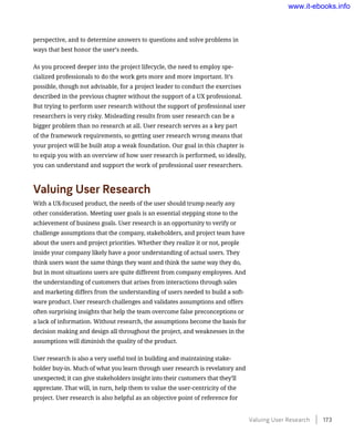 perspective, and to determine answers to questions and solve problems in
ways that best honor the user’s needs.
As you proceed deeper into the project lifecycle, the need to employ spe-
cialized professionals to do the work gets more and more important. It’s
possible, though not advisable, for a project leader to conduct the exercises
described in the previous chapter without the support of a UX professional.
But trying to perform user research without the support of professional user
researchers is very risky. Misleading results from user research can be a
bigger problem than no research at all. User research serves as a key part
of the framework requirements, so getting user research wrong means that
your project will be built atop a weak foundation. Our goal in this chapter is
to equip you with an overview of how user research is performed, so ideally,
you can understand and support the work of professional user researchers.
Valuing User Research
With a UX-focused product, the needs of the user should trump nearly any
other consideration. Meeting user goals is an essential stepping stone to the
achievement of business goals. User research is an opportunity to verify or
challenge assumptions that the company, stakeholders, and project team have
about the users and project priorities. Whether they realize it or not, people
inside your company likely have a poor understanding of actual users. They
think users want the same things they want and think the same way they do,
but in most situations users are quite different from company employees. And
the understanding of customers that arises from interactions through sales
and marketing differs from the understanding of users needed to build a soft-
ware product. User research challenges and validates assumptions and offers
often surprising insights that help the team overcome false preconceptions or
a lack of information. Without research, the assumptions become the basis for
decision making and design all throughout the project, and weaknesses in the
assumptions will diminish the quality of the product.
User research is also a very useful tool in building and maintaining stake-
holder buy-in. Much of what you learn through user research is revelatory and
­unexpected; it can give stakeholders insight into their customers that they’ll
appreciate. That will, in turn, help them to value the user-centricity of the
project. User research is also helpful as an objective point of reference for
Valuing User Research    173
www.it-ebooks.info
 