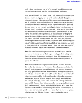 quality of the assumptions. And, as we’ve just said, even UX professionals
and domain experts often get those assumptions very, very wrong.
But at the beginning of any project, there’s typically a strong impulse to save
time and money by skipping user research and immediately diving into
building the product. This is a result of the misconception that user research
is a “nice-to-have” component that increases costs, creates delays, and adds
only marginal benefit to the project. In our experience, however, spending
time and money on user research generally doesn’t increase the amount of
time and money the project requires. Good user research helps the project
proceed more rapidly and minimizes mistakes. It helps you set out on the
correct initial course and stay on course. It makes it easier for the project
team to determine the best solutions to problems, to make correct decisions,
and to keep the project focused on what is actually important instead of
what was presumed important. This has the general effect of improving your
project’s efficiency and pace of progress, which saves as much cost and time
as you expended in performing the research in the first place. And a product
built with the benefit of good user research will have a much better UX.
When you realize that allowing room for user research doesn’t add cost
and time to the project and results in higher-quality products and a greater
chance of success, the argument to skip user research is an argument to
spend the same amount of time and money for a lower-quality product at
greater risk of failure.
We recently worked with a large consumer-oriented financial institution
that was looking to modernize their online channel experience. During the
research phase, they were concerned about the time (about a month) that
was being spent on user research and worried that it was going to delay the
initial design deliverables. We reassured them that the user research would
reduce the time needed for the design phase. They allowed us to complete
the research, and after only two weeks of initial design, we delivered the
first concepts for a large portion of the product. This delivery came much
more quickly than our client had expected; they even requested that we slow
down to give them more time to respond to deliverables. We’ve found that
user research does nothing to delay a project because it allows designers to
make decisions much more quickly and accurately, shortens review cycles,
reduces churn, and ultimately leads to a higher quality of products.
176    Chapter 6: Getting to Know the User
www.it-ebooks.info
 