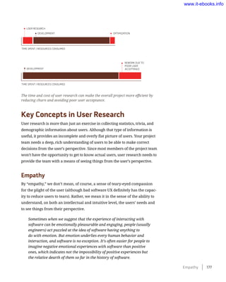 Key Concepts in User Research
User research is more than just an exercise in collecting statistics, trivia, and
demographic information about users. Although that type of information is
useful, it provides an incomplete and overly flat picture of users. Your project
team needs a deep, rich understanding of users to be able to make correct
decisions from the user’s perspective. Since most members of the project team
won’t have the opportunity to get to know actual users, user research needs to
provide the team with a means of seeing things from the user’s perspective.
Empathy
By “empathy,” we don’t mean, of course, a sense of teary-eyed compassion
for the plight of the user (although bad software UX definitely has the capac-
ity to reduce users to tears). Rather, we mean it in the sense of the ability to
understand, on both an intellectual and intuitive level, the users’ needs and
to see things from their perspective.
Sometimes when we suggest that the experience of interacting with
software can be emotionally pleasurable and engaging, people (usually
engineers) act puzzled at the idea of software having anything to
do with emotion. But emotion underlies every human behavior and
interaction, and software is no exception. It’s often easier for people to
imagine negative emotional experiences with software than positive
ones, which indicates not the impossibility of positive experiences but
the relative dearth of them so far in the history of software.
The time and cost of user research can make the overall project more efficient by
reducing churn and avoiding poor user acceptance.
Empathy    177
www.it-ebooks.info
 