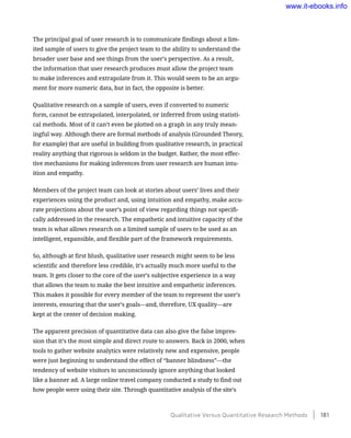 The principal goal of user research is to communicate findings about a lim-
ited sample of users to give the project team to the ability to understand the
broader user base and see things from the user’s perspective. As a result,
the information that user research produces must allow the project team
to make inferences and extrapolate from it. This would seem to be an argu-
ment for more numeric data, but in fact, the opposite is better.
Qualitative research on a sample of users, even if converted to numeric
form, cannot be extrapolated, interpolated, or inferred from using statisti-
cal methods. Most of it can’t even be plotted on a graph in any truly mean-
ingful way. Although there are formal methods of analysis (Grounded Theory,
for example) that are useful in building from qualitative research, in practical
reality anything that rigorous is seldom in the budget. Rather, the most effec-
tive mechanisms for making inferences from user research are human intu-
ition and empathy.
Members of the project team can look at stories about users’ lives and their
experiences using the product and, using intuition and empathy, make accu-
rate projections about the user’s point of view regarding things not specifi-
cally addressed in the research. The empathetic and intuitive capacity of the
team is what allows research on a limited sample of users to be used as an
intelligent, expansible, and flexible part of the framework requirements.
So, although at first blush, qualitative user research might seem to be less
scientific and therefore less credible, it’s actually much more useful to the
team. It gets closer to the core of the user’s subjective experience in a way
that allows the team to make the best intuitive and empathetic inferences.
This makes it possible for every member of the team to represent the user’s
interests, ensuring that the user’s goals—and, therefore, UX quality—are
kept at the center of decision making.
The apparent precision of quantitative data can also give the false impres-
sion that it’s the most simple and direct route to answers. Back in 2000, when
tools to gather website analytics were relatively new and expensive, people
were just beginning to understand the effect of “banner blindness”—the
tendency of website visitors to unconsciously ignore anything that looked
like a banner ad. A large online travel company conducted a study to find out
how people were using their site. Through quantitative analysis of the site’s
Qualitative Versus Quantitative Research Methods    181
www.it-ebooks.info
 