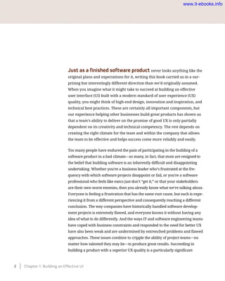 Just as a finished software product never looks anything like the
original plans and expectations for it, writing this book carried us in a sur-
prising but interestingly different direction than we’d originally assumed.
When you imagine what it might take to succeed at building an effective
user interface (UI) built with a modern standard of user experience (UX)
quality, you might think of high-end design, innovation and inspiration, and
technical best practices. These are certainly all important components, but
our experience helping other businesses build great products has shown us
that a team’s ability to deliver on the promise of good UX is only partially
dependent on its creativity and technical competency. The rest depends on
creating the right climate for the team and within the company that allows
the team to be effective and helps success come more reliably and easily.
Too many people have endured the pain of participating in the building of a
software product in a bad climate—so many, in fact, that most are resigned to
the belief that building software is an inherently difficult and disappointing
undertaking. Whether you’re a business leader who’s frustrated at the fre-
quency with which software projects disappoint or fail, or you’re a software
professional who feels like execs just don’t “get it,” or that your stakeholders
are their own worst enemies, then you already know what we’re talking about.
Everyone is feeling a frustration that has the same root cause, but each is expe-
riencing it from a different perspective and consequently reaching a different
conclusion. The way companies have historically handled software develop-
ment projects is extremely flawed, and everyone knows it without having any
idea of what to do differently. And the ways IT and software engineering teams
have coped with business constraints and responded to the need for better UX
have also been weak and are undermined by entrenched problems and flawed
approaches. These issues combine to cripple the ability of project teams—no
matter how talented they may be—to produce great results. Succeeding in
building a product with a superior UX quality is a particularly significant
2    Chapter 1: Building an Effective UI
www.it-ebooks.info
 
