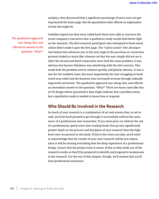 analytics, they discovered that a significant percentage of users were not get-
ting beyond the home page. But the quantitative data offered no explanation
of why this might be.
Usability experts (as they were called back then) were able to convince the
travel company’s executives that a qualitative study would shed better light
on the situation. The first research participant who attempted to book travel
online didn’t make it past the first page. The “call-to-action” (the all-impor-
tant button that advances you to the next stage in the purchase or conversion
process) looked so much like a banner ad that the user simply did not see it.
After the second and third consecutive users had this same problem, it was
obvious that banner blindness was interfering with the site’s success. This
made both the problem and its solution quickly and plainly obvious. It was a
win for the usability team, but more importantly the user struggling to book
travel won relief and the business won increased revenue through radically
improved conversion. The qualitative approach was cheap, fast, and offered
an immediate answer to the question, “Why?” There are many cases like this
in UX design where quantitative data might indicate that a problem exists,
but a qualitative study is needed to know how to respond.
Who Should Be Involved in the Research
So much of user research is a combination of art and science that, as we’ve
said, you’d be hard pressed to get through it successfully without the assis-
tance of a professional user researcher. If you must press on without the aid
of a professional, spend some time reading books that go into significantly
greater depth on the process and discipline of user research than the high-
level view we present in this book. If this is the route you take, you’ll need
to acknowledge that the results of your user research will be less robust,
since it will be missing everything that the deep experience of a professional
brings. Ensure that the project team is aware of this as they make use of the
research results so they’ll be prepared to identify and respond to weaknesses
in the research. For the rest of this chapter, though, we’ll assume that you’ll
have professional assistance.
The qualitative approach
was cheap, fast, and
offered an answer to the
question, “Why?”
182    Chapter 6: Getting to Know the User
www.it-ebooks.info
 
