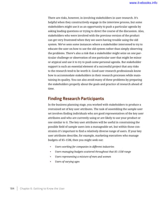 There are risks, however, in involving stakeholders in user research. It’s
helpful when they constructively engage in the interview process, but some
stakeholders might use it as an opportunity to push a particular agenda by
asking leading questions or trying to direct the course of the discussion. Also,
stakeholders who were involved with the previous version of the product
can get very frustrated when they see users having trouble using the old
system. We’ve seen some instances where a stakeholder intervened to try to
educate the user on how to use the old system rather than simply observing
the problems. There’s also a risk that a stakeholder might seize on one par-
ticular challenge or observation of one particular user that might be minor
or atypical and use it to try to push some personal agenda. But stakeholder
support is such an essential element of a successful project that any risks
to the research tend to be worth it. Good user research professionals know
how to accommodate stakeholders in their research processes while main-
taining its quality. You can also avoid many of these problems by preparing
the stakeholders properly about the goals and practice of research ahead of
time.
Finding Research Participants
In the business planning stage, you worked with stakeholders to produce a
restrained set of key user attributes. The task of assembling the sample user
set involves finding individuals who are good representatives of the key user
attributes and who are currently using or are likely to use your product or
one similar to it. The key user attributes will be useful in constraining the
possible field of sample users into a manageable set, but within those con-
straints it’s important to find a relatively diverse range of users. If your key
user attributes describe, for example, marketing executives who manage
budgets of $5–15M, then you might seek out:
•	 Users working for companies in different industries
•	 Users managing budgets scattered throughout that $5–15M range
•	 Users representing a mixture of men and women
•	 Users of varying ages
184    Chapter 6: Getting to Know the User
www.it-ebooks.info
 
