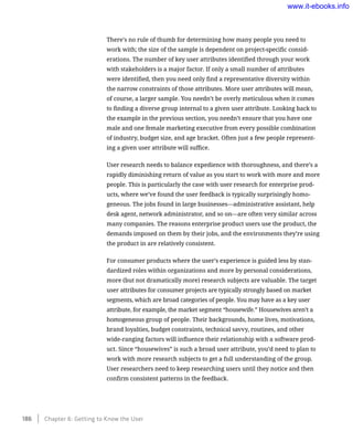 There’s no rule of thumb for determining how many people you need to
work with; the size of the sample is dependent on project-specific consid-
erations. The number of key user attributes identified through your work
with stakeholders is a major factor. If only a small number of attributes
were identified, then you need only find a representative diversity within
the narrow constraints of those attributes. More user attributes will mean,
of course, a larger sample. You needn’t be overly meticulous when it comes
to finding a diverse group internal to a given user attribute. Looking back to
the example in the previous section, you needn’t ensure that you have one
male and one female marketing executive from every possible combination
of industry, budget size, and age bracket. Often just a few people represent-
ing a given user attribute will suffice.
User research needs to balance expedience with thoroughness, and there’s a
rapidly diminishing return of value as you start to work with more and more
people. This is particularly the case with user research for enterprise prod-
ucts, where we’ve found the user feedback is typically surprisingly homo-
geneous. The jobs found in large businesses—administrative assistant, help
desk agent, network administrator, and so on—are often very similar across
many companies. The reasons enterprise product users use the product, the
demands imposed on them by their jobs, and the environments they’re using
the product in are relatively consistent.
For consumer products where the user’s experience is guided less by stan-
dardized roles within organizations and more by personal considerations,
more (but not dramatically more) research subjects are valuable. The target
user attributes for consumer projects are typically strongly based on market
segments, which are broad categories of people. You may have as a key user
attribute, for example, the market segment “housewife.” Housewives aren’t a
homogeneous group of people. Their backgrounds, home lives, motivations,
brand loyalties, budget constraints, technical savvy, routines, and other
wide-ranging factors will influence their relationship with a software prod-
uct. Since “housewives” is such a broad user attribute, you’d need to plan to
work with more research subjects to get a full understanding of the group.
User researchers need to keep researching users until they notice and then
confirm consistent patterns in the feedback.
186    Chapter 6: Getting to Know the User
www.it-ebooks.info
 