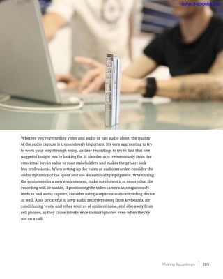 Whether you’re recording video and audio or just audio alone, the quality
of the audio capture is tremendously important. It’s very aggravating to try
to work your way through noisy, unclear recordings to try to find that one
nugget of insight you’re looking for. It also detracts tremendously from the
emotional buy-in value to your stakeholders and makes the project look
less professional. When setting up the video or audio recorder, consider the
audio dynamics of the space and use decent quality equipment. When using
the equipment in a new environment, make sure to test it to ensure that the
recording will be usable. If positioning the video camera inconspicuously
leads to bad audio capture, consider using a separate audio recording device
as well. Also, be careful to keep audio recorders away from keyboards, air
conditioning vents, and other sources of ambient noise, and also away from
cell phones, as they cause interference in microphones even when they’re
not on a call.
Making Recordings    189
www.it-ebooks.info
 