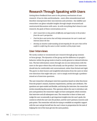 Research Through Speaking with Users
Getting direct feedback from users is the primary mechanism of user
research. It has its risks and drawbacks—users often misunderstand and
therefore misrepresent their own interests and activities—but skillful user
researchers can glean valuable insights through simple structured and
unstructured discussions with users. As with everything that’s done in user
research, the goals of these conversations are to:
•	 Alert researchers to key points of difficulty and opportunity in the product
from the user’s perspective
•	 Find the facts and stories that will help communicate the user’s needs and
interests down the line
•	 Develop an intuitive understanding of and empathy for the users that will be
useful in conferring the same to other members of the project team
User Interviews
We rarely conduct or recommend user research through group sessions
or focus groups. The dynamics of the group and the difference in people’s
behavior within the group tends to lead to overly general or skewed informa-
tion. The best information comes through one-on-one interactions with the
users in the space where they will actually use the product. User interviews
should also be comfortable and conversational, rather than formal and rigid.
The goal is to elicit honest and insightful information from the users in what-
ever directions that might take you—not to simply work through a predeter-
mined set of interview questions.
The user researcher will prepare interview questions based on what they know
from the project’s mission, business requirements, and key user attributes. The
questions are open-ended and flexible, and during the interview, the researcher
invites meandering discussions. This openness allows the user to introduce sub-
jects and questions the researcher might not have anticipated, which enriches
that interview and all subsequent ones. The researcher is there to listen and
nudge the user occasionally to get important insights into the user’s goals, the
context in which the user uses the product, and the user’s primary concerns and
pain points. The researcher will also be trying to establish an empathic rapport
with the user and get herself into the user’s shoes in preparation for the task of
helping the rest of the team get into the same position.
190    Chapter 6: Getting to Know the User
www.it-ebooks.info
 