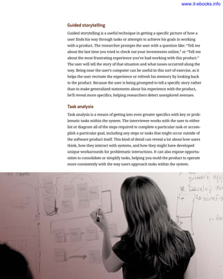 Guided storytelling
Guided storytelling is a useful technique in getting a specific picture of how a
user finds his way through tasks or attempts to achieve his goals in working
with a product. The researcher prompts the user with a question like: “Tell me
about the last time you tried to check out your investments online,” or “Tell me
about the most frustrating experience you’ve had working with this product.”
The user will tell the story of that situation and what issues occurred along the
way. Being near the user’s computer can be useful in this sort of exercise, as it
helps the user recreate the experience or refresh his memory by looking back
to the product. Because the user is being prompted to tell a specific story rather
than to make generalized statements about his experience with the product,
he’ll reveal more specifics, helping researchers detect unexplored avenues.
Task analysis
Task analysis is a means of getting into even greater specifics with key or prob-
lematic tasks within the system. The interviewer works with the user to either
list or diagram all of the steps required to complete a particular task or accom-
plish a particular goal, including any steps or tasks that might occur outside of
the software product itself. This kind of detail can reveal a lot about how users
think, how they interact with systems, and how they might have developed
unique workarounds for problematic interactions. It can also expose opportu-
nities to consolidate or simplify tasks, helping you mold the product to operate
more consistently with the way users approach tasks within the system.
www.it-ebooks.info
 