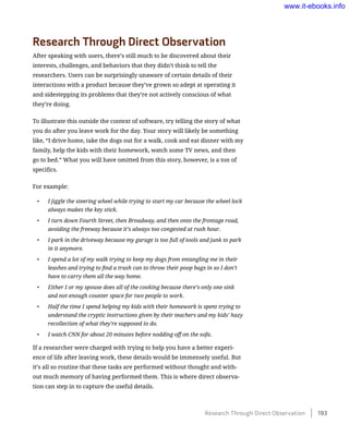 Research Through Direct Observation
After speaking with users, there’s still much to be discovered about their
interests, challenges, and behaviors that they didn’t think to tell the
researchers. Users can be surprisingly unaware of certain details of their
interactions with a product because they’ve grown so adept at operating it
and sidestepping its problems that they’re not actively conscious of what
they’re doing.
To illustrate this outside the context of software, try telling the story of what
you do after you leave work for the day. Your story will likely be something
like, “I drive home, take the dogs out for a walk, cook and eat dinner with my
family, help the kids with their homework, watch some TV news, and then
go to bed.” What you will have omitted from this story, however, is a ton of
specifics.
For example:
•	 I jiggle the steering wheel while trying to start my car because the wheel lock
always makes the key stick.
•	 I turn down Fourth Street, then Broadway, and then onto the frontage road,
avoiding the freeway because it’s always too congested at rush hour.
•	 I park in the driveway because my garage is too full of tools and junk to park
in it anymore.
•	 I spend a lot of my walk trying to keep my dogs from entangling me in their
leashes and trying to find a trash can to throw their poop bags in so I don’t
have to carry them all the way home.
•	 Either I or my spouse does all of the cooking because there’s only one sink
and not enough counter space for two people to work.
•	 Half the time I spend helping my kids with their homework is spent trying to
understand the cryptic instructions given by their teachers and my kids’ hazy
recollection of what they’re supposed to do.
•	 I watch CNN for about 20 minutes before nodding off on the sofa.
If a researcher were charged with trying to help you have a better experi-
ence of life after leaving work, these details would be immensely useful. But
it’s all so routine that these tasks are performed without thought and with-
out much memory of having performed them. This is where direct observa-
tion can step in to capture the useful details.
Research Through Direct Observation    193
www.it-ebooks.info
 