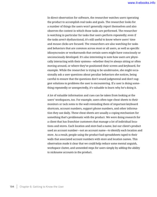 In direct observation for software, the researcher watches users operating
the product to accomplish real tasks and goals. The researcher looks for
a number of things the users won’t generally report themselves and also
observes the context in which those tasks are performed. The researcher
is watching in particular for tasks that users perform repeatedly; even if
the tasks aren’t dysfunctional, it’s still useful to know where users’ time
and mouse clicks are focused. The researchers are also watching for tasks
and behaviors that are common across most or all users, as well as specific
idiosyncrasies or workarounds that certain users might have consciously or
unconsciously developed. It’s also interesting to note how users are physi-
cally interacting with their systems—whether they’re always sitting or often
moving around, or where they’ve positioned their screen and keyboard, for
example. While the researcher is trying to be unobtrusive, she might occa-
sionally ask a user questions about peculiar behaviors she notices, being
careful to ensure that the questions don’t sound judgmental and don’t sug-
gest solutions to problems the user is encountering. If a user is doing some-
thing repeatedly or unexpectedly, it’s valuable to learn why he’s doing it.
A lot of valuable information and cues can be taken from looking at the
users’ workspaces, too. For example, users often tape cheat sheets to their
monitors or tack notes to the wall reminding them of important keyboard
shortcuts, account numbers, support phone numbers, and other informa-
tion they use daily. These cheat sheets are usually a coping mechanism for
something that’s problematic with the product. We were doing research for
a client that has franchise customers that manage a lot of individual loca-
tions and stores. Each location and store had a name, but our client’s product
used an account number—not an account name—to identify each location and
store. As a result, people using the product had spreadsheets taped to their
walls that associated account numbers with store and location names. This
observation made it clear that we could help reduce some mental anguish,
workspace clutter, and unneeded steps for users simply by adding the ability
to nickname accounts in the product.
194    Chapter 6: Getting to Know the User
www.it-ebooks.info
 