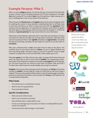 Example Persona: Mike S.
Mike is a recent college graduate. He still has the part-time job that he held while
he was in school, but no immediate prospects for full-time employment. He’s wor-
ried about paying off his student loans now that getting a higher-paying job is
such a challenge due to the current state of the economy.
Mike and searches Monster.com and Craigslist frequently for jobs and applies online
for anything that seems to have potential. Understanding that he will likely have
to work from the bottom up, Mike is mostly concerned with the reputation of the
company that he’s applying to. He researches the company online before he applies
and won’t apply to most postings unless he knows who the employer is. If there are
indicators of growth potential, he may contact them for more information.
Mike shares a three-bedroom apartment with a roommate near downtown. Having a
roommate isn’t ideal, but the high cost of living makes it necessary. Mike likes living
near the city because there’s more nightlife and better job opportunities. He loathes
the idea of commuting, and keeps his late-model Civic around to use only when it’s
convenient.
Mike uses a Motorola Razr to text more often than he talks on the phone. He’s
confident that his next phone will be an iPhone. He has an Apple MacBook and
loves everything Apple. He’s been trying to convince his parents to buy an Apple
computer to replace the current one that Mike is often called upon to fix.
Mike plays games on his XBox almost every night. He plays with friends online and
sees it as a great way to stay in touch with his buddies. He is beginning to down-
load videos more frequently, and gets excited about convergence of all things digi-
tal. The more things that can connect to each other, the better. Mike says that if
his Xbox had a web browser he would probably stop using his computer.
Facebook is his primary online social app, but he’s starting to use Twitter a bit and has
a profile on LinkedIn. He had a blog for a while, but didn’t feel he had time to keep it
updated. There are some people he doesn’t allow to see his Facebook page (coworkers,
parents) but still wants to be able to communicate with. Privacy is still important. He
is using email less frequently.
Mike’s Goals:
•	 Find a better job at an established company
•	 Work his way into a good position
•	 Stay connected to friends
Specific Considerations:
•	 Mike’s job-search skills are basic
•	 Mike is very convenience-motivated
•	 Mike will likely adopt a mobile platform soon
•	 He has an increasingly high consumption of media on multiple platforms and a
variety of touchpoints
•	 His personal social media strategy is intermediate
“Pretty soon it’s just
going to be about
screen size. Either you
get it on the little screen
in your pocket or the
big one at home.”
Brand affinities
Discovering Personas    197
www.it-ebooks.info
 