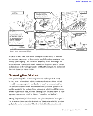 By virtue of their form, user stories convey an understanding of the users’
interests and experiences to the team and stakeholders in an engaging, emo-
tionally appealing way. User stories are inherently richer than simple lists
of user factoids. This richness makes it easier for the project team to gain an
understanding of the user’s perspective and build the empathetic framework
that they’ll need during the project.
Discovering User Priorities
Since you developed the business requirements for the product, you’ll
already have a sense of user priorities. The sample users will also provide
you with a strong perspective on what the product’s priorities should be.
You’ll have learned the users’ perspectives on the problems, opportunities,
and likely goals for the product. Some opinions on priorities will have been
directly expressed by users, whereas other opinions can be inferred by look-
ing at the patterns and trends in the users’ behaviors and feedback.
Affinity diagramming exercises like the one you learned about in Chapter 5
can be a useful in getting a clearer picture of the relative priorities of issues,
goals, tasks, and opportunities. Take all of the tidbits of information and
A user story in storyboard form
Discovering User Priorities    199
www.it-ebooks.info
 