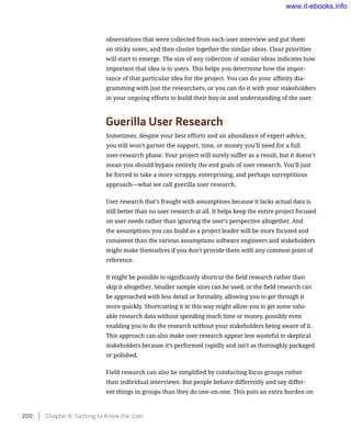 observations that were collected from each user interview and put them
on sticky notes, and then cluster together the similar ideas. Clear priorities
will start to emerge. The size of any collection of similar ideas indicates how
important that idea is to users. This helps you determine how the impor-
tance of that particular idea for the project. You can do your affinity dia-
gramming with just the researchers, or you can do it with your stakeholders
in your ongoing efforts to build their buy-in and understanding of the user.
Guerilla User Research
Sometimes, despite your best efforts and an abundance of expert advice,
you still won’t garner the support, time, or money you’ll need for a full
user-research phase. Your project will surely suffer as a result, but it doesn’t
mean you should bypass entirely the end goals of user research. You’ll just
be forced to take a more scrappy, enterprising, and perhaps surreptitious
approach—what we call guerilla user research.
User research that’s fraught with assumptions because it lacks actual data is
still better than no user research at all. It helps keep the entire project focused
on user needs rather than ignoring the user’s perspective altogether. And
the assumptions you can build as a project leader will be more focused and
consistent than the various assumptions software engineers and stakeholders
might make themselves if you don’t provide them with any common point of
reference.
It might be possible to significantly shortcut the field research rather than
skip it altogether. Smaller sample sizes can be used, or the field research can
be approached with less detail or formality, allowing you to get through it
more quickly. Shortcutting it in this way might allow you to get some valu-
able research data without spending much time or money, possibly even
enabling you to do the research without your stakeholders being aware of it.
This approach can also make user research appear less wasteful to skeptical
stakeholders because it’s performed rapidly and isn’t as thoroughly packaged
or polished.
Field research can also be simplified by conducting focus groups rather
than individual interviews. But people behave differently and say differ-
ent things in groups than they do one-on-one. This puts an extra burden on
200    Chapter 6: Getting to Know the User
www.it-ebooks.info
 