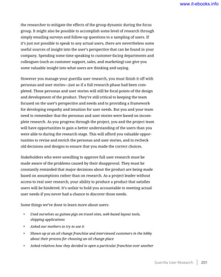 the researcher to mitigate the effects of the group dynamic during the focus
group. It might also be possible to accomplish some level of research through
simply emailing surveys and follow-up questions to a sampling of users. If
it’s just not possible to speak to any actual users, there are nevertheless some
useful sources of insight into the user’s perspective that can be found in your
company. Spending some time speaking to customer-facing departments and
colleagues (such as customer support, sales, and marketing) can give you
some valuable insight into what users are thinking and saying.
However you manage your guerilla user research, you must finish it off with
personas and user stories—just as if a full research phase had been com-
pleted. These personas and user stories will still be focal points of the design
and development of the product. They’re still critical to keeping the team
focused on the user’s perspective and needs and to providing a framework
for developing empathy and intuition for user needs. But you and your team
need to remember that the personas and user stories were based on incom-
plete research. As you progress through the project, you and the project team
will have opportunities to gain a better understanding of the users than you
were able to during the research stage. This will afford you valuable oppor-
tunities to revise and enrich the personas and user stories, and to recheck
old decisions and designs to ensure that you made the correct choices.
Stakeholders who were unwilling to approve full user research must be
made aware of the problems caused by their disapproval. They must be
constantly reminded that major decisions about the product are being made
based on assumptions rather than on research. As a project leader without
access to real user research, your ability to produce a product that satisfies
users will be hindered. It’s unfair to hold you accountable to meeting actual
user needs if you never had a chance to discover those needs.
Some things we’ve done to learn more about users:
•	 Used ourselves as guinea pigs on travel sites, web-based layout tools,
shipping applications
•	 Asked our mothers to try to use it
•	 Shown up at an oil change franchise and interviewed customers in the lobby
about their process for choosing an oil change place
•	 Asked relatives how they decided to open a particular franchise over another
Guerilla User Research    201
www.it-ebooks.info
 