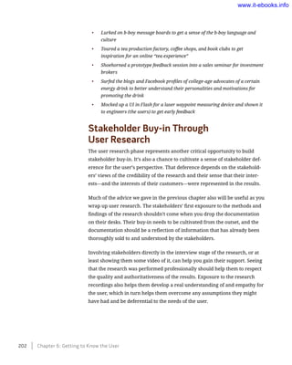 •	 Lurked on b-boy message boards to get a sense of the b-boy language and
culture
•	 Toured a tea production factory, coffee shops, and book clubs to get
inspiration for an online “tea experience”
•	 Shoehorned a prototype feedback session into a sales seminar for investment
brokers
•	 Surfed the blogs and Facebook profiles of college-age advocates of a certain
energy drink to better understand their personalities and motivations for
promoting the drink
•	 Mocked up a UI in Flash for a laser waypoint measuring device and shown it
to engineers (the users) to get early feedback
Stakeholder Buy-in Through 	
User Research
The user research phase represents another critical opportunity to build
stakeholder buy-in. It’s also a chance to cultivate a sense of stakeholder def-
erence for the user’s perspective. That deference depends on the stakehold-
ers’ views of the credibility of the research and their sense that their inter-
ests—and the interests of their customers—were represented in the results.
Much of the advice we gave in the previous chapter also will be useful as you
wrap up user research. The stakeholders’ first exposure to the methods and
findings of the research shouldn’t come when you drop the documentation
on their desks. Their buy-in needs to be cultivated from the outset, and the
documentation should be a reflection of information that has already been
thoroughly sold to and understood by the stakeholders.
Involving stakeholders directly in the interview stage of the research, or at
least showing them some video of it, can help you gain their support. Seeing
that the research was performed professionally should help them to respect
the quality and authoritativeness of the results. Exposure to the research
recordings also helps them develop a real understanding of and empathy for
the user, which in turn helps them overcome any assumptions they might
have had and be deferential to the needs of the user.
202    Chapter 6: Getting to Know the User
www.it-ebooks.info
 