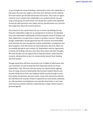 As you compile the research findings, check back in with each stakeholder to
talk about the users you spoke to, how they were selected, and the methods
that were used to get valuable information from them. This is also an oppor-
tunity for you to confirm that stakeholders are satisfied with the size and
scope of the group you interviewed. You should also confirm that stakehold-
ers feel the right questions were asked, and you should answer any concerns
they might have about the research process.
This check-in is also a good chance for you to review the findings for any-
thing the stakeholders might see as unexpected or revelatory. By spending
time with stakeholders individually and discussing the research findings and
their implications, you give them a chance to air their concerns. Ultimately,
though, stakeholders should appreciate that the research uncovered differ-
ences between the user’s perspective and the stakeholders’ assumptions and
preconceptions. Such discoveries are early indications that your efforts are
successfully paving the way to better UX. Stakeholders need an opportunity
to discuss the findings with you; don’t leave them alone with their thoughts.
This will also give you the opportunity to help them better understand the
research, allowing them to use it to constructively channel their thinking
about the project.
Though researchers will have uncovered a ton of tidbits of information and
user statements, it’s best to keep this level of granular detail out of your
stakeholders’ view. Personas and user stories are representative aggrega-
tions of a large amount of information that has been studied, filtered, and
focused. While much of the user feedback will be carried through in some
form within the personas and user stories, some of the extraneous informa-
tion will fall by the wayside. If they’re exposed to too much detail, stakehold-
ers will sometimes overemphasize some specific observation or user state-
ment that was properly omitted or subsumed into a larger theme to press a
personal agenda.
Stakeholder Buy-in Through User Research    203
www.it-ebooks.info
 