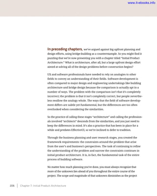 In preceding chapters, we’ve argued against big upfront planning and
design efforts, using bridge-building as a counterexample. So you might find it
puzzling that we’re now presenting you with a chapter titled “Initial Product
Architecture.” What is architecture, after all, but a large upfront design effort
aimed at solving all of the design problems before construction begins?
UX and software professionals have needed to rely on analogies to other
fields to convey an understanding of their fields. Software development is
often compared to major design and engineering undertakings like building
architecture and bridge design because the comparison is actually apt in a
number of ways. The problem with the comparison isn’t that it’s completely
incorrect; the problem is that it isn’t completely correct, but people neverthe-
less swallow the analogy whole. The ways that the field of software develop-
ment differs are subtle yet fundamental, but the differences are too often
overlooked when considering the similarities.
So the practice of calling these stages “architecture” and calling the profession-
als involved “architects” descends from the similarities, and you just need to
keep the differences in mind. It’s also a practice that has been in place for a
while and predates EffectiveUI, so we’re inclined to defer to tradition.
Through the business planning and user research stages, you created the
framework requirements: the constraints around the problem that arise
from the user’s and business’s perspectives. The task of continuing to refine
the understanding of the problem and narrow the constraints continues in
initial product architecture. It is, in fact, the fundamental task of the entire
process of building software.
No matter how much planning you’ve done, you must always recognize that
more of the unknown lies ahead of you throughout the entire course of the
project. The scope and magnitude of that unknown diminishes as the project
206    Chapter 7: Initial Product Architecture
www.it-ebooks.info
 