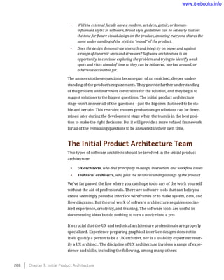 •	 Will the external facade have a modern, art deco, gothic, or Roman-
influenced style? In software, broad style guidelines can be set early that set
the tone for future visual design on the product, ensuring everyone shares the
same understanding of the stylistic “mood” of the product.
•	 Does the design demonstrate strength and integrity on paper and against
a range of theoretic tests and stressors? Software architecture is an
opportunity to continue exploring the problem and trying to identify weak
spots and risks ahead of time so they can be bolstered, worked around, or
otherwise accounted for.
The answers to these questions become part of an enriched, deeper under-
standing of the product’s requirements. They provide further understanding
of the problem and narrower constraints for the solution, and they begin to
suggest solutions to the biggest questions. The initial product architecture
stage won’t answer all of the questions—just the big ones that need to be sta-
ble and certain. This restraint ensures product design solutions can be deter-
mined later during the development stage when the team is in the best posi-
tion to make the right decisions. But it will provide a more refined framework
for all of the remaining questions to be answered in their own time.
The Initial Product Architecture Team
Two types of software architects should be involved in the initial product
architecture:
•	 UX architects, who deal principally in design, interaction, and workflow issues
•	 Technical architects, who plan the technical underpinnings of the product
We’ve far passed the line where you can hope to do any of the work yourself
without the aid of professionals. There are software tools that can help you
create seemingly passable interface wireframes or to make system, data, and
flow diagrams. But the real work of software architecture requires special-
ized experience, creativity, and training. The software tools are useful in
documenting ideas but do nothing to turn a novice into a pro.
It’s crucial that the UX and technical architecture professionals are properly
specialized. Experience preparing graphical interface designs does not in
itself qualify a person to be a UX architect, nor is a usability expert necessar-
ily a UX architect. The discipline of UX architecture involves a range of expe-
rience and skills, including the following, among many others:
208    Chapter 7: Initial Product Architecture
www.it-ebooks.info
 