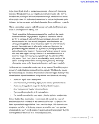 to the tiniest detail. Much as user personas provide a framework for making
decisions through inference and empathy, contextual scenarios tell a story in
broad strokes, leaving the details to be filled in through inference in the minds
of the project team. UX professionals write them by intersecting business goals
with user stories, user goals, and other information discovered in user research.
This is a contextual scenario pulled from our work with Herff Jones to pro-
duce an online yearbook editing tool:
Tina is assembling the homecoming page of the yearbook. She logs in
to the site and sees the pages she is assigned to. This makes it easier
for her to navigate directly to the homecoming page. It’s mostly blank,
but the template her class worked on together over the summer has
already been applied, so all she needs to do is pick out some photos and
arrange them on the page in a fun and creative way. Tina opens the
photo browsing panel and sees lots of photos the photographers have
taken. She filters the images by “homecoming” and sees about 30 photos
that have been tagged that way. Tina clicks on a thumbnail to zoom in
to see the image more clearly and pages through the collection of full-
size photos. This is Tina’s favorite part of working on the yearbook. She
selects an image and the photo browsing panel goes away. The image
she selected is now on her layout and she resizes and crops it carefully.
To illustrate why contextual scenarios are a strong means of describing require-
ments, let’s look at just one sentence from this example: “She filters the images
by ‘homecoming’ and sees about 30 photos that have been tagged that way.” This
sentence alone implies the need for many features and capabilities, including:
•	 Photos are digital assets in the system.
•	 Some mechanism for importing digital photos into the system must exist.
•	 Photos can be tagged with properties that describe their subject.
•	 Some mechanism for tagging photos must exist.
•	 There must be some facility for browsing photos.
•	 The photo browsing facility must support filtering of photos based on tags.
Notice that the first four implied requirements fall outside the view of
the user’s activities described in the contextual scenario. The photos have
been imported and tagged before Tina’s activities begin. This demonstrates
the power and effect of designing products around the user’s perspective;
attending to the user’s needs implies requirements and functionality that the
user might never be aware of or personally encounter.
Contextual Scenarios    211
www.it-ebooks.info
 