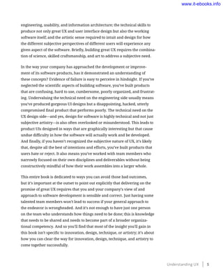 engineering, usability, and information architecture; the technical skills to
produce not only great UX and user interface design but also the working
software itself; and the artistic sense required to intuit and design for how
the different subjective perspectives of different users will experience any
given aspect of the software. Briefly, building great UX requires the combina-
tion of science, skilled craftsmanship, and art to address a subjective need.
In the way your company has approached the development or improve-
ment of its software products, has it demonstrated an understanding of
these concepts? Evidence of failure is easy to perceive in hindsight. If you’ve
neglected the scientific aspects of building software, you’ve built products
that are confusing, hard to use, cumbersome, poorly organized, and frustrat-
ing. Undervaluing the technical need on the engineering side usually means
you’ve produced gorgeous UI designs but a disappointing, hacked, utterly
compromised final product that performs poorly. The technical need on the
UX design side—and yes, design for software is highly technical and not just
subjective artistry—is also often overlooked or misunderstood. This leads to
product UIs designed in ways that are graphically interesting but that cause
undue difficulty in how the software will actually work and be developed.
And finally, if you haven’t recognized the subjective nature of UX, it’s likely
that, despite all the best of intentions and efforts, you’ve built products that
users hate or reject. It also means you’ve worked with team members who
narrowly focused on their own disciplines and deliverables without being
constructively mindful of how their work assembles into a larger whole.
This entire book is dedicated to ways you can avoid those bad outcomes,
but it’s important at the outset to point out explicitly that delivering on the
promise of great UX requires that you and your company’s view of and
approach to software development is sensible and correct. Just having some
talented team members won’t lead to success if your general approach to
the endeavor is wrongheaded. And it’s not enough to have just one person
on the team who understands how things need to be done; this is knowledge
that needs to be shared and needs to become part of a broader organiza-
tional competency. And so you’ll find that most of the insight you’ll gain in
this book isn’t specific to innovation, design, technique, or artistry; it’s about
how you can clear the way for innovation, design, technique, and artistry to
come together successfully.
Understanding UX    5
www.it-ebooks.info
 