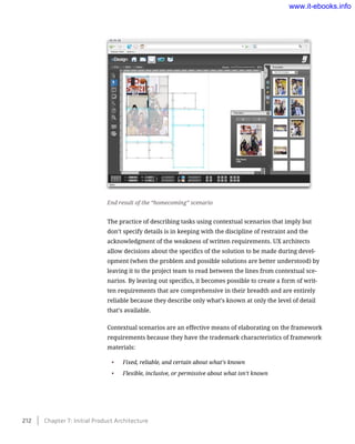 The practice of describing tasks using contextual scenarios that imply but
don’t specify details is in keeping with the discipline of restraint and the
acknowledgment of the weakness of written requirements. UX architects
allow decisions about the specifics of the solution to be made during devel-
opment (when the problem and possible solutions are better understood) by
leaving it to the project team to read between the lines from contextual sce-
narios. By leaving out specifics, it becomes possible to create a form of writ-
ten requirements that are comprehensive in their breadth and are entirely
reliable because they describe only what’s known at only the level of detail
that’s available.
Contextual scenarios are an effective means of elaborating on the framework
requirements because they have the trademark characteristics of framework
materials:
•	 Fixed, reliable, and certain about what’s known
•	 Flexible, inclusive, or permissive about what isn’t known
End result of the “homecoming” scenario
212    Chapter 7: Initial Product Architecture
www.it-ebooks.info
 