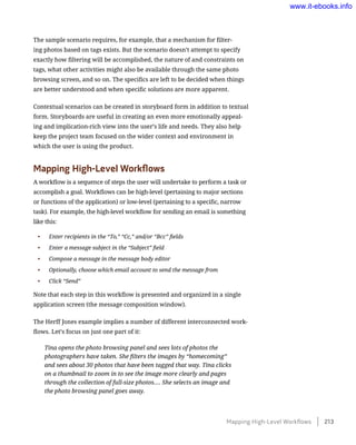 The sample scenario requires, for example, that a mechanism for filter-
ing photos based on tags exists. But the scenario doesn’t attempt to specify
exactly how filtering will be accomplished, the nature of and constraints on
tags, what other activities might also be available through the same photo
browsing screen, and so on. The specifics are left to be decided when things
are better understood and when specific solutions are more apparent.
Contextual scenarios can be created in storyboard form in addition to textual
form. Storyboards are useful in creating an even more emotionally appeal-
ing and implication-rich view into the user’s life and needs. They also help
keep the project team focused on the wider context and environment in
which the user is using the product.
Mapping High-Level Workflows
A workflow is a sequence of steps the user will undertake to perform a task or
accomplish a goal. Workflows can be high-level (pertaining to major sections
or functions of the application) or low-level (pertaining to a specific, narrow
task). For example, the high-level workflow for sending an email is something
like this:
•	 Enter recipients in the “To,” “Cc,” and/or “Bcc” fields
•	 Enter a message subject in the “Subject” field
•	 Compose a message in the message body editor
•	 Optionally, choose which email account to send the message from
•	 Click “Send”
Note that each step in this workflow is presented and organized in a single
application screen (the message composition window).
The Herff Jones example implies a number of different interconnected work-
flows. Let’s focus on just one part of it:
Tina opens the photo browsing panel and sees lots of photos the
photographers have taken. She filters the images by “homecoming”
and sees about 30 photos that have been tagged that way. Tina clicks
on a thumbnail to zoom in to see the image more clearly and pages
through the collection of full-size photos…. She selects an image and
the photo browsing panel goes away.
Mapping High-Level Workflows    213
www.it-ebooks.info
 
