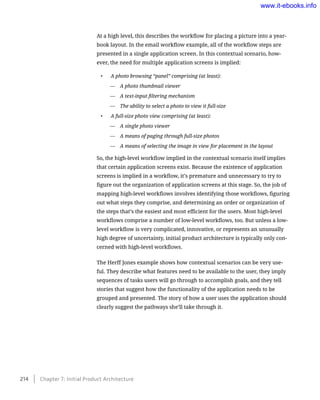 At a high level, this describes the workflow for placing a picture into a year-
book layout. In the email workflow example, all of the workflow steps are
presented in a single application screen. In this contextual scenario, how-
ever, the need for multiple application screens is implied:
•	 A photo browsing “panel” comprising (at least):
—— A photo thumbnail viewer
—— A text-input filtering mechanism
—— The ability to select a photo to view it full-size
•	 A full-size photo view comprising (at least):
—— A single photo viewer
—— A means of paging through full-size photos
—— A means of selecting the image in view for placement in the layout
So, the high-level workflow implied in the contextual scenario itself implies
that certain application screens exist. Because the existence of application
screens is implied in a workflow, it’s premature and unnecessary to try to
figure out the organization of application screens at this stage. So, the job of
mapping high-level workflows involves identifying those workflows, figuring
out what steps they comprise, and determining an order or organization of
the steps that’s the easiest and most efficient for the users. Most high-level
workflows comprise a number of low-level workflows, too. But unless a low-
level workflow is very complicated, innovative, or represents an unusually
high degree of uncertainty, initial product architecture is typically only con-
cerned with high-level workflows.
The Herff Jones example shows how contextual scenarios can be very use-
ful. They describe what features need to be available to the user, they imply
sequences of tasks users will go through to accomplish goals, and they tell
stories that suggest how the functionality of the application needs to be
grouped and presented. The story of how a user uses the application should
clearly suggest the pathways she’ll take through it.
214    Chapter 7: Initial Product Architecture
www.it-ebooks.info
 
