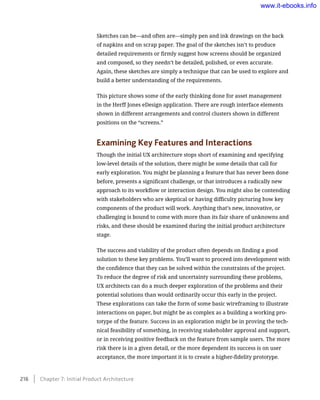 Sketches can be—and often are—simply pen and ink drawings on the back
of napkins and on scrap paper. The goal of the sketches isn’t to produce
detailed requirements or firmly suggest how screens should be organized
and composed, so they needn’t be detailed, polished, or even accurate.
Again, these sketches are simply a technique that can be used to explore and
build a better understanding of the requirements.
This picture shows some of the early thinking done for asset management
in the Herff Jones eDesign application. There are rough interface elements
shown in different arrangements and control clusters shown in different
positions on the “screens.”
Examining Key Features and Interactions
Though the initial UX architecture stops short of examining and specifying
low-level details of the solution, there might be some details that call for
early exploration. You might be planning a feature that has never been done
before, presents a significant challenge, or that introduces a radically new
approach to its workflow or interaction design. You might also be contending
with stakeholders who are skeptical or having difficulty picturing how key
components of the product will work. Anything that’s new, innovative, or
challenging is bound to come with more than its fair share of unknowns and
risks, and these should be examined during the initial product architecture
stage.
The success and viability of the product often depends on finding a good
solution to these key problems. You’ll want to proceed into development with
the confidence that they can be solved within the constraints of the project.
To reduce the degree of risk and uncertainty surrounding these problems,
UX architects can do a much deeper exploration of the problems and their
potential solutions than would ordinarily occur this early in the project.
These explorations can take the form of some basic wireframing to illustrate
interactions on paper, but might be as complex as a building a working pro-
totype of the feature. Success in an exploration might be in proving the tech-
nical feasibility of something, in receiving stakeholder approval and support,
or in receiving positive feedback on the feature from sample users. The more
risk there is in a given detail, or the more dependent its success is on user
acceptance, the more important it is to create a higher-fidelity prototype.
216    Chapter 7: Initial Product Architecture
www.it-ebooks.info
 