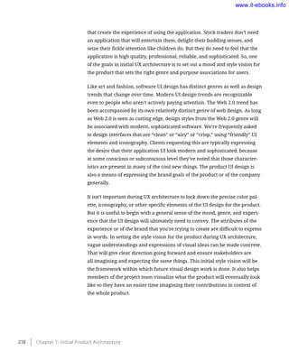 that create the experience of using the application. Stock traders don’t need
an application that will entertain them, delight their budding senses, and
seize their fickle attention like children do. But they do need to feel that the
application is high quality, professional, reliable, and sophisticated. So, one
of the goals in initial UX architecture is to set out a mood and style vision for
the product that sets the right genre and purpose associations for users.
Like art and fashion, software UI design has distinct genres as well as design
trends that change over time. Modern UI design trends are recognizable
even to people who aren’t actively paying attention. The Web 2.0 trend has
been accompanied by its own relatively distinct genre of web design. As long
as Web 2.0 is seen as cutting edge, design styles from the Web 2.0 genre will
be associated with modern, sophisticated software. We’re frequently asked
to design interfaces that are “clean” or “airy” or “crisp,” using “friendly” UI
elements and iconography. Clients requesting this are typically expressing
the desire that their application UI look modern and sophisticated, because
at some conscious or subconscious level they’ve noted that those character-
istics are present in many of the cool new things. The product UI design is
also a means of expressing the brand goals of the product or of the company
generally.
It isn’t important during UX architecture to lock down the precise color pal-
ette, iconography, or other specific elements of the UI design for the product.
But it is useful to begin with a general sense of the mood, genre, and experi-
ence that the UI design will ultimately need to convey. The attributes of the
experience or of the brand that you’re trying to create are difficult to express
in words. In setting the style vision for the product during UX architecture,
vague understandings and expressions of visual ideas can be made concrete.
That will give clear direction going forward and ensure stakeholders are
all imagining and expecting the same things. This initial style vision will be
the framework within which future visual design work is done. It also helps
members of the project team visualize what the product will eventually look
like so they have an easier time imagining their contributions in context of
the whole product.
218    Chapter 7: Initial Product Architecture
www.it-ebooks.info
 