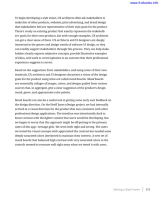 To begin developing a style vision, UX architects often ask stakeholders to
make lists of other products, websites, print advertising, and brand design
that stakeholders feel are representative of their style goals for the product.
There’s rarely an existing product that exactly represents the stakehold-
ers’ goals for their own products, but with enough examples, UX architects
can get a clear sense of them. UX architects and UI designers are deeply
immersed in the genres and design trends of software UI design, so they
can readily support stakeholders through this process. They can help stake-
holders clearly express subjective concepts, provide illustrative examples
of ideas, and work to corral opinions to an outcome that their professional
experience suggests is correct.
Based on the suggestions from stakeholders, and using some of their own
materials, UX architects and UI designers document a vision of the design
goals for the product using what are called mood boards. Mood boards
are essentially collages of images, colors, and designs pulled from various
sources that, in aggregate, give a clear suggestion of the product’s design
mood, genre, and approximate color palette.
Mood boards can also be a useful tool in getting some early user feedback on
the design direction. On the Herff Jones eDesign project, we had internally
arrived at a visual direction for the product that was consistent with other
professional design applications. The interface was intentionally dark to
boost contrast with the lighter content that users would be developing. But
we began to worry that this approach might be off-putting to the primary
users of this app—teenage girls. We were both right and wrong. The users
we tested the visual concepts with appreciated the contrast but needed some
deeply saturated colors interjected to maintain their interest. A new set of
mood boards that balanced high contrast with very saturated colors in the
controls seemed to resonate well right away when we tested it with users.
Setting a Style Vision    219
www.it-ebooks.info
 
