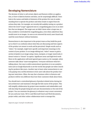 Developing Nomenclature
The decision of what to call certain objects and features within an applica-
tion, or how to label its buttons and data, can be surprisingly difficult. Users
look to the names and labels of elements of the product for cues in under-
standing how to operate the product and what results to expect from the
actions they take. For example, we recently did usability testing on a product
where the word “Loupe” appeared next to a magnifying glass icon in an inter-
face that we designed. The target user set didn’t know what a loupe was, so
they avoided or overlooked the magnifying glass, even when asked how they
would zoom in on images. As soon as we removed the word, users found and
used the zoom feature without hesitation.
Nomenclature is also important to the project team as they build the prod-
uct so there’s no confusion about what they are discussing and how aspects
of the product are meant to work and be perceived. Simple words such as
“select,” for example, might have specific and important meanings in the
context of your product. In an image editing tool, “select” means to grab a
section of pixels in an image using a lasso, marquee, or magic wand tools; it
doesn’t mean to “choose” an option. Significant areas and high-level work-
flows in the application will need agreed-upon names so, for example, when
someone talks about “asset management,” everyone will know what he’s
talking about. One way to settle nomenclature questions is to use analytics
tools such as Google Keywords to see the words that people use when search-
ing for products like yours. Another way to learn what nomenclature to use
is by paying very careful attention to how users talk about the product dur-
ing user interviews. Often, the way that a business refers to features and
products will be very different than how their customers think about them.
You should start a centralized glossary of product-related terms during ini-
tial architecture and maintain it through the full course of the project. This
will simplify collaboration by project team members and stakeholders and
will also help the people doing QA and user documentation at the end of the
project. You can maintain the glossary in whatever way is most convenient
for you and your team. We’ve used Microsoft Excel and Word documents,
project wikis, and other online collaboration tools to manage this.
Opposite page: Example moodboards
Developing Nomenclature    221
www.it-ebooks.info
 