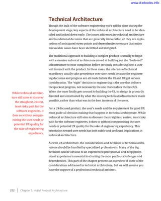 Technical Architecture
Though the bulk of the software engineering work will be done during the
development stage, key aspects of the technical architecture need to be iden-
tified and locked down early. The issues addressed in technical architecture
are foundational decisions that are generally irreversible, or they are explo-
rations of anticipated stress points and dependencies to ensure that major
foreseeable issues have been identified and mitigated.
The traditional approach to building a complex product is usually to begin
with extensive technical architecture aimed at building out the “back-end”
infrastructure to near completion before seriously considering how a user
will interact with the product. In these cases, the interests of technical
expediency usually take precedence over user needs because the engineer-
ing decisions and progress are all made before the UI and UX get serious
consideration. The “right” decision in engineering is the one that delivers
the quickest progress, not necessarily the one that enables the best UX.
When the team finally gets around to building the UI, its design is primarily
directed and constrained by what the existing technical infrastructure made
possible, rather than what was in the best interests of the users.
For a UX-focused product, the user’s needs and the requirement for good UX
must guide all decision making that happens in technical architecture. While
technical architecture still aims to discover the straightest, easiest, least risky
path for the software engineers, it does so without compromising the user
needs or potential UX quality for the sake of engineering expediency. This
orientation toward user needs has both subtle and profound implications in
technical architecture.
As with UX architecture, the considerations and decisions of technical archi-
tecture should be handled by specialized professionals. Many of the big
decisions will be obvious to an experienced professional, and deep profes-
sional experience is essential to charting the most perilous challenges and
dependencies. This part of the chapter presents an overview of some of the
considerations addressed in technical architecture, but we will assume you
have the support of a professional technical architect.
While technical architec-
ture still aims to discover
the straightest, easiest,
least risky path for the
software engineers, it
does so without compro-
mising the user needs or
potential UX quality for
the sake of engineering
expediency.
222    Chapter 7: Initial Product Architecture
www.it-ebooks.info
 