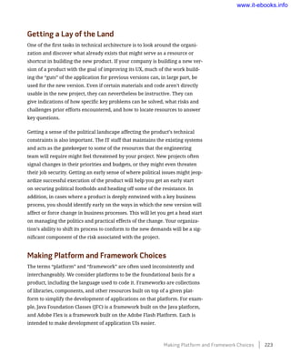 Getting a Lay of the Land
One of the first tasks in technical architecture is to look around the organi-
zation and discover what already exists that might serve as a resource or
shortcut in building the new product. If your company is building a new ver-
sion of a product with the goal of improving its UX, much of the work build-
ing the “guts” of the application for previous versions can, in large part, be
used for the new version. Even if certain materials and code aren’t directly
usable in the new project, they can nevertheless be instructive. They can
give indications of how specific key problems can be solved, what risks and
challenges prior efforts encountered, and how to locate resources to answer
key questions.
Getting a sense of the political landscape affecting the product’s technical
constraints is also important. The IT staff that maintains the existing systems
and acts as the gatekeeper to some of the resources that the engineering
team will require might feel threatened by your project. New projects often
signal changes in their priorities and budgets, or they might even threaten
their job security. Getting an early sense of where political issues might jeop-
ardize successful execution of the product will help you get an early start
on securing political footholds and heading off some of the resistance. In
addition, in cases where a product is deeply entwined with a key business
process, you should identify early on the ways in which the new version will
affect or force change in business processes. This will let you get a head start
on managing the politics and practical effects of the change. Your organiza-
tion’s ability to shift its process to conform to the new demands will be a sig-
nificant component of the risk associated with the project.
Making Platform and Framework Choices
The terms “platform” and “framework” are often used inconsistently and
interchangeably. We consider platforms to be the foundational basis for a
product, including the language used to code it. Frameworks are collections
of libraries, components, and other resources built on top of a given plat-
form to simplify the development of applications on that platform. For exam-
ple, Java Foundation Classes (JFC) is a framework built on the Java platform,
and Adobe Flex is a framework built on the Adobe Flash Platform. Each is
intended to make development of application UIs easier.
Making Platform and Framework Choices    223
www.it-ebooks.info
 