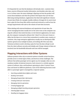 It’s frequently the case that the databases will already exist—customer data-
bases, sources of financial market information, merchandise sales data, and
so on. In these cases, the main challenge is figuring out how the product will
access those databases and what the product will require that can’t be han-
dled using existing databases. Applications that deal with significant volumes
of asset data (Flickr, for example, handles millions of images for its users) must
have a plan for how those files will be stored and retrieved, as well as how the
storage requirements will scale as the volume of asset data increases.
When dealing with external databases and repositories of asset data, the
server managing that data usually isn’t in the same room as the computer run-
ning the software that needs that data. In rich Internet applications, for exam-
ple, the computer running the software (the “client”) is in the user’s home or
office, but the data is in a server farm somewhere in another state, country, or
continent. Also, large enterprise applications usually rest on third-party CRM
systems spread across multiple locations, all working off of the same data.
Technical architects need to develop a plan for how this data will get to and
from the client software securely and reliably and, if large volumes of data are
involved, how the bandwidth demands and costs will be managed.
Mapping Interactions with Other Systems
Software products often rely on external systems to handle certain functions,
provide access to certain types of data, and shortcut certain challenges. The
software that airline passenger service agents use, for example, relies on a tre-
mendous number of external resources. Each resource is a wholly separate
system of software, data, and hardware operating in other (“remote”) loca-
tions and based on different platforms. Each of the following functions avail-
able to a passenger agent is managed by a separate system:
•	 Searching available future flights and routes
•	 Booking reservations
•	 Managing frequent flyer information
•	 Creating tickets for reservations
•	 Managing check-in operations
•	 Creating baggage tags
•	 Managing preflight boarding and gate operations
•	 Checking flight statuses
•	 Handling lost baggage claims
Mapping Interactions with Other Systems    225
www.it-ebooks.info
 