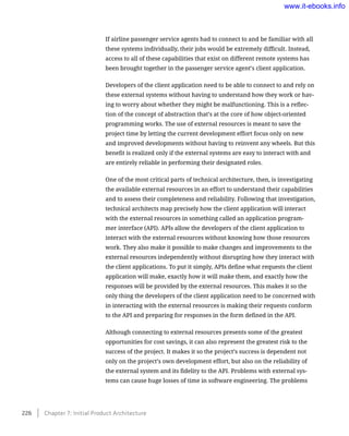 If airline passenger service agents had to connect to and be familiar with all
these systems individually, their jobs would be extremely difficult. Instead,
access to all of these capabilities that exist on different remote systems has
been brought together in the passenger service agent’s client application.
Developers of the client application need to be able to connect to and rely on
these external systems without having to understand how they work or hav-
ing to worry about whether they might be malfunctioning. This is a reflec-
tion of the concept of abstraction that’s at the core of how object-oriented
programming works. The use of external resources is meant to save the
project time by letting the current development effort focus only on new
and improved developments without having to reinvent any wheels. But this
benefit is realized only if the external systems are easy to interact with and
are entirely reliable in performing their designated roles.
One of the most critical parts of technical architecture, then, is investigating
the available external resources in an effort to understand their capabilities
and to assess their completeness and reliability. Following that investigation,
technical architects map precisely how the client application will interact
with the external resources in something called an application program-
mer interface (API). APIs allow the developers of the client application to
interact with the external resources without knowing how those resources
work. They also make it possible to make changes and improvements to the
external resources independently without disrupting how they interact with
the client applications. To put it simply, APIs define what requests the client
application will make, exactly how it will make them, and exactly how the
responses will be provided by the external resources. This makes it so the
only thing the developers of the client application need to be concerned with
in interacting with the external resources is making their requests conform
to the API and preparing for responses in the form defined in the API.
Although connecting to external resources presents some of the greatest
opportunities for cost savings, it can also represent the greatest risk to the
success of the project. It makes it so the project’s success is dependent not
only on the project’s own development effort, but also on the reliability of
the external system and its fidelity to the API. Problems with external sys-
tems can cause huge losses of time in software engineering. The problems
226    Chapter 7: Initial Product Architecture
www.it-ebooks.info
 